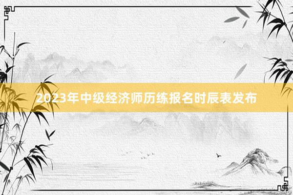 2023年中级经济师历练报名时辰表发布